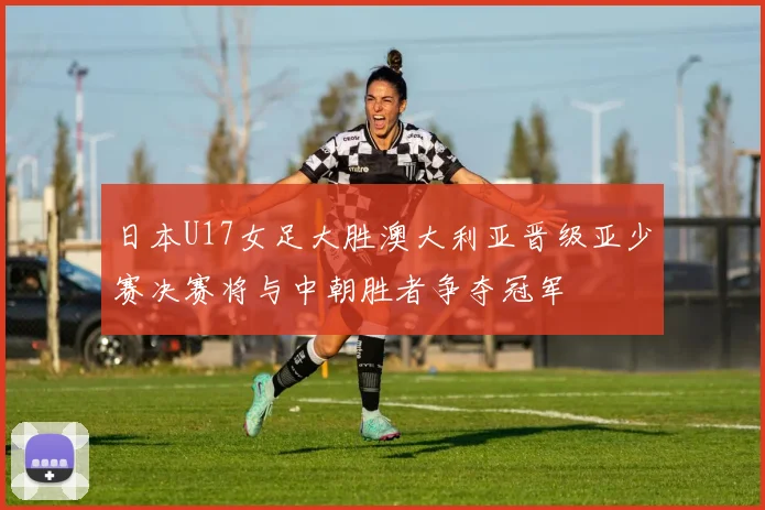 日本U17女足大胜澳大利亚晋级亚少赛决赛将与中朝胜者争夺冠军