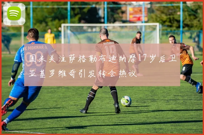 国米关注萨格勒布迪纳摩17岁后卫亚基罗维奇引发转会热议