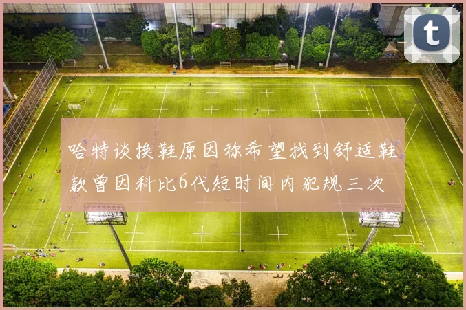 哈特谈换鞋原因称希望找到舒适鞋款曾因科比6代短时间内犯规三次
