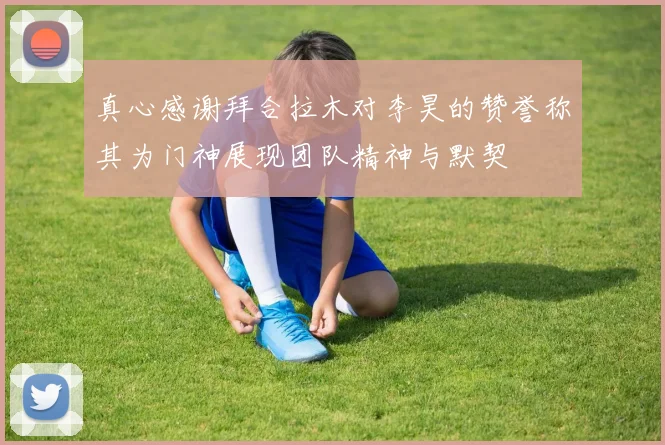 真心感谢拜合拉木对李昊的赞誉称其为门神展现团队精神与默契