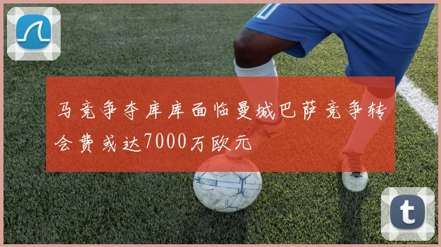 马竞争夺库库面临曼城巴萨竞争转会费或达7000万欧元