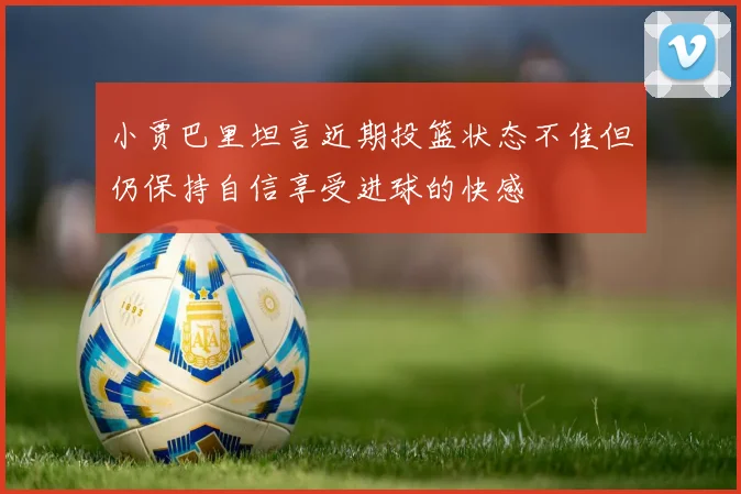 小贾巴里坦言近期投篮状态不佳但仍保持自信享受进球的快感