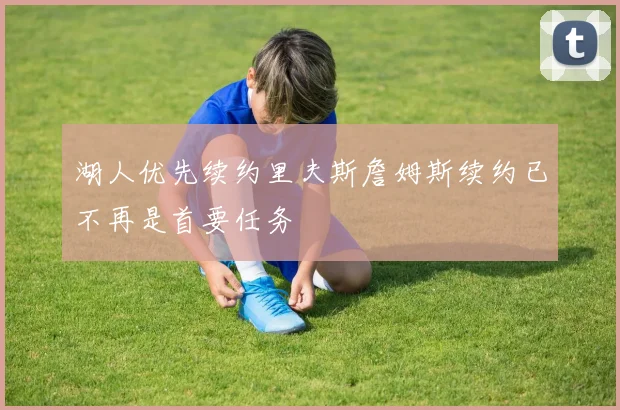湖人优先续约里夫斯詹姆斯续约已不再是首要任务