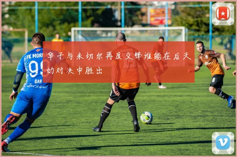 华子与米切尔再度交锋谁能在后天的对决中胜出