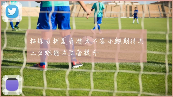 拓媒分析夏普潜力不容小觑期待其三分球能力显著提升