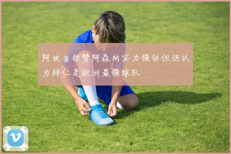 阿坎吉称赞阿森纳实力强劲但仍认为拜仁是欧洲最强球队