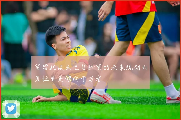 莫雷托谈米兰与科莫的未来规划利贝拉里更倾向于后者