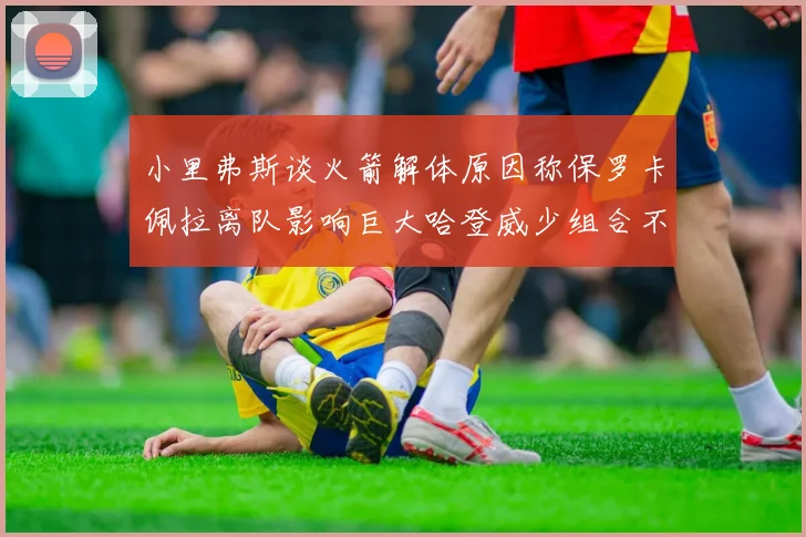 小里弗斯谈火箭解体原因称保罗卡佩拉离队影响巨大哈登威少组合不和谐