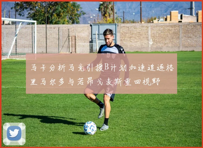 马卡分析马竞引援B计划加速追逐格里马尔多与若昂戈麦斯重回视野