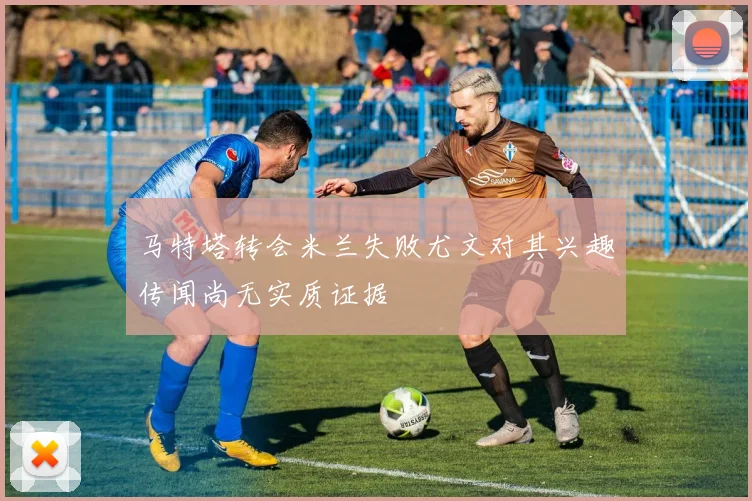 马特塔转会米兰失败尤文对其兴趣传闻尚无实质证据
