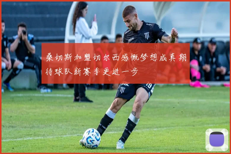 桑切斯加盟切尔西感慨梦想成真期待球队新赛季更进一步