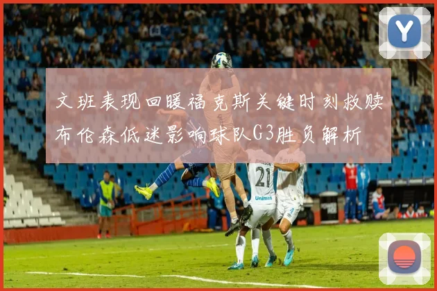 文班表现回暖福克斯关键时刻救赎布伦森低迷影响球队G3胜负解析