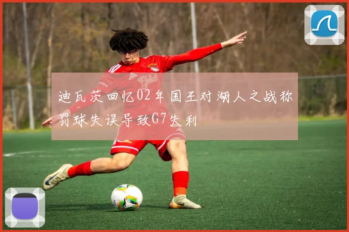 迪瓦茨回忆02年国王对湖人之战称罚球失误导致G7失利