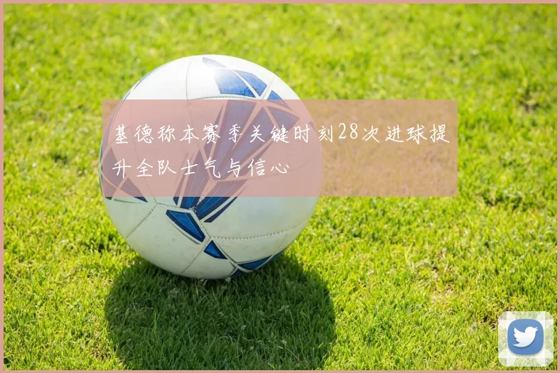 基德称本赛季关键时刻28次进球提升全队士气与信心