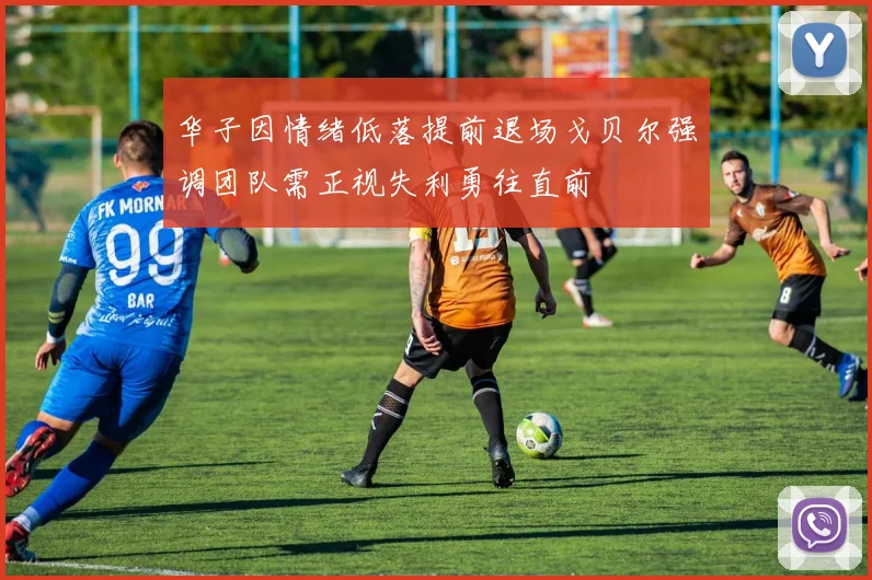 华子因情绪低落提前退场戈贝尔强调团队需正视失利勇往直前