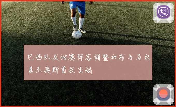 巴西队友谊赛阵容调整加布与马尔基尼奥斯首发出战