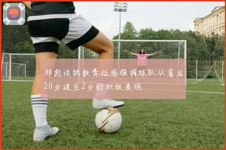 邱彪谈执教责任感强调球队从落后20分追至2分的积极表现