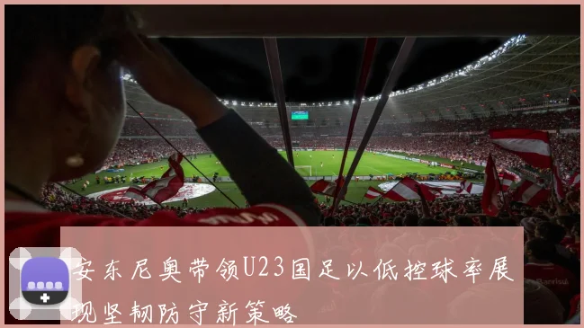 安东尼奥带领U23国足以低控球率展现坚韧防守新策略