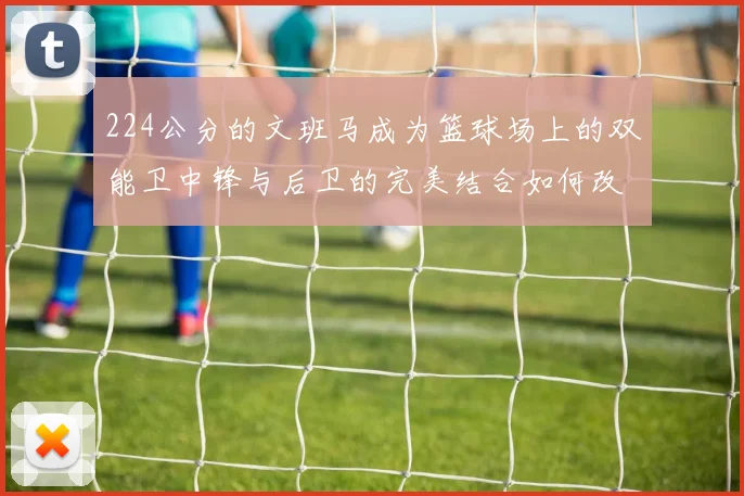 224公分的文班马成为篮球场上的双能卫中锋与后卫的完美结合如何改变比赛格局