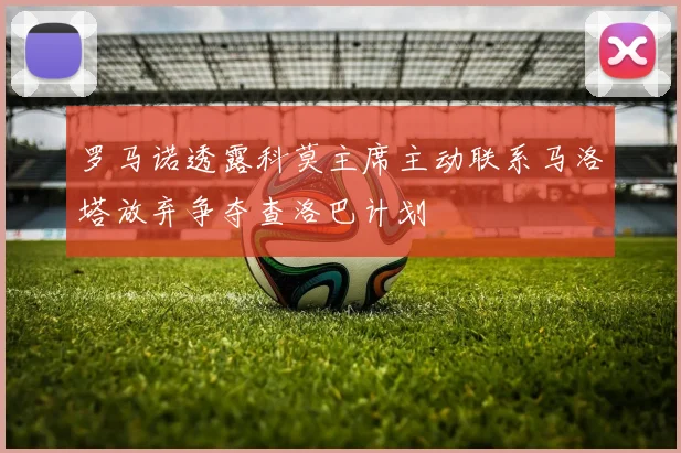 罗马诺透露科莫主席主动联系马洛塔放弃争夺查洛巴计划