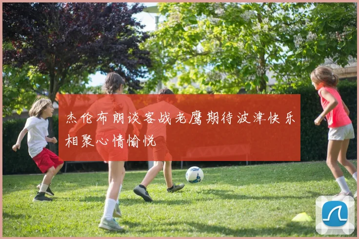 杰伦布朗谈客战老鹰期待波津快乐相聚心情愉悦